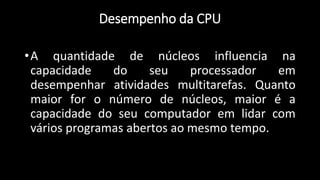 •A quantidade de núcleos influencia na
capacidade do seu processador em
desempenhar atividades multitarefas. Quanto
maior for o número de núcleos, maior é a
capacidade do seu computador em lidar com
vários programas abertos ao mesmo tempo.
Desempenho da CPU
 
