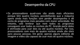 • Os processadores quad-core são ainda mais eficientes
porque têm quatro núcleos, possibilitando que a máquina
opere ainda mais funções sem perder desempenho e dê
conta de programas mais pesados com maior velocidade. No
entanto, vale lembrar que nem todos os programas
conseguem usar todos os núcleos do PC. Grande parte deles
é otimizada para usar dois ou até quatro núcleos. Por isso,
processadores com mais de quatro núcleos ainda são úteis
para poucas pessoas. Em geral, apenas alguns editores de
imagem e vídeo são capazes de usar mais de quatro núcleos.
Desempenho da CPU
 