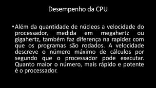 •Além da quantidade de núcleos a velocidade do
processador, medida em megahertz ou
gigahertz, também faz diferença na rapidez com
que os programas são rodados. A velocidade
descreve o número máximo de cálculos por
segundo que o processador pode executar.
Quanto maior o número, mais rápido e potente
é o processador.
Desempenho da CPU
 
