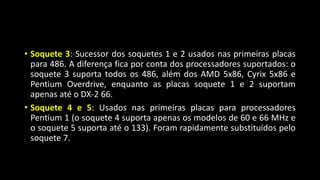 • Soquete 3: Sucessor dos soquetes 1 e 2 usados nas primeiras placas
para 486. A diferença fica por conta dos processadores suportados: o
soquete 3 suporta todos os 486, além dos AMD 5x86, Cyrix 5x86 e
Pentium Overdrive, enquanto as placas soquete 1 e 2 suportam
apenas até o DX-2 66.
• Soquete 4 e 5: Usados nas primeiras placas para processadores
Pentium 1 (o soquete 4 suporta apenas os modelos de 60 e 66 MHz e
o soquete 5 suporta até o 133). Foram rapidamente substituídos pelo
soquete 7.
 