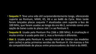 • Soquete 7: Teve uma vida útil surpreendentemente longa, oferecendo
suporte ao Pentium, MMX, K5, K6 e ao 6x86 da Cyrix. Mais tarde
foram lançadas placas soquete 7 atualizadas com suporte a bus de
100 MHz, que foram usadas ao longo da era K6-2, servindo como uma
opção de baixo custo às placas slot 1 e ao Pentium II.
• Soquete 8: Usado pelo Pentium Pro (166 e 200 MHz). A sinalização é
muito similar à usada pelo slot 1, mas o formato é diferente.
• Slot 1: Usado pelo Pentium II, versão inicial do Celeron (os modelos
sem cache) e pelas primeiras versões do Pentium III. Ele marcou o fim
da compatibilidade de placas entre processadores da Intel e da AMD.
 