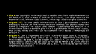 • Slot A: Foi usado pela AMD nas primeiras versões do Athlon. Assim como no caso
do Pentium II, elas usavam o formato de cartucho, com chips externos de
memória cache. Teve uma vida útil curta, sendo logo substituído pelo soquete A.
• Soquete 370: Foi uma versão miniaturizada do Slot 1 (basicamente a mesma
sinalização, mas em um formato mais eficiente) destinada aos processadores com
cache L2 integrado. Foi usado pelas versões subsequentes do Pentium III e
Celeron (com cache) e também pelo VIA C3. A plataforma fez bastante sucesso,
mas acabou tendo uma vida útil relativamente curta devido à introdução do
Pentium 4.
• Soquete A: Com o lançamento do Athlon Thunderbird (com cache L2 integrado),
a AMD tomou um rumo similar ao da Intel e desenvolveu uma versão
miniaturizada do Slot A, dando origem ao soquete A. Ele teve uma vida útil
surpreendente, sendo usado por todas as versões do Athlon e do Duron, indo do
Thunderbird ao Athlon XP e Sempron (de 32 bits). Foi substituído apenas com o
lançamento do Athlon 64.
 