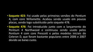 • Soquete 423: Foi usado pelas primeiras versões do Pentium
4, com core Willamette. Acabou sendo usado em poucas
placas, sendo logo substituído pelo soquete 478.
• Soquete 478: Foi introduzido junto com o lançamento do
Pentium 4 Northwood e continuou sendo usado pelos
Pentium 4 com core Prescott e pelos modelos iniciais do
Celeron D, que foram bastante populares entre 2006 e 2007
devido ao baixo custo.
 
