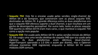 • Soquete 754: Este foi o encaixe usado pelas versões single-channel do
Athlon 64 e do Sempron, que conviveram com as placas soquete 939,
destinadas ao Athlon FX. A grande diferença entre as duas plataformas era
que o soquete 939 oferecia suporte a dual-channel, o que resultava em um
ganho de desempenho perceptível. Por outro lado, tanto as placas soquete
939 quanto os Athlon 64 FX eram mais caros, o que manteve o soquete 754
como a opção mais popular.
• Soquete 939: Foi usado pelo Athlon 64 FX e pelas versões iniciais do Athlon
X2. Ele surgiu uma uma versão desktop do soquete 940 que era usado pelo
Opteron. As duas plataformas eram idênticas (dual-channel,
HyperTransport operando a 1.0 GHz e assim por diante), mas o Opteron
utilizava memórias DDR registered, enquanto o Athlon 64 FX usava
módulos DDR comuns.
 