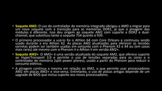 • Soquete AM2: O uso do controlador de memória integrado obrigou a AMD a migrar para
um novo soquete com a transição para as memórias DDR2, já que a pinagem dos
módulos é diferente. Isso deu origem ao soquete AM2 com suporte a DDR2 e dual-
channel, que substituiu tanto o soquete 754 quanto o 939.
• O primeiro processador a usá-lo foi o Athlon 64 com Core Orleans e continuou sendo
usado durante a era Athlon X2. As placas AM2 atualizadas para oferecer as tensões
corretas podem ser também usadas em conjunto com o Phenom X3 e X4 ou (em casos
mais raros) até mesmo com o Phenom II e Athlon II em versão AM2+.
• Soquete AM2+: O AM2+ é uma versão atualizada do soquete AM2, que oferece suporte
ao HyperTransport 3.0 e permite o uso de tensões separadas para os cores e o
controlador de memória (split power planes), usado a partir do Phenom para reduzir o
consumo elétrico.
• A pinagem continua a mesma em relação ao AM2, o que permite usar processadores
AM2 em placas AM2+ e vice-versa. Entretanto, o uso de placas antigas depende de um
upgrade de BIOS que inclua suporte aos novos processadores.
 