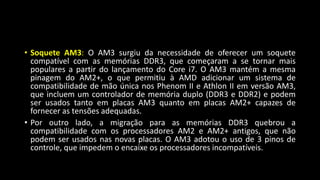 • Soquete AM3: O AM3 surgiu da necessidade de oferecer um soquete
compatível com as memórias DDR3, que começaram a se tornar mais
populares a partir do lançamento do Core i7. O AM3 mantém a mesma
pinagem do AM2+, o que permitiu à AMD adicionar um sistema de
compatibilidade de mão única nos Phenom II e Athlon II em versão AM3,
que incluem um controlador de memória duplo (DDR3 e DDR2) e podem
ser usados tanto em placas AM3 quanto em placas AM2+ capazes de
fornecer as tensões adequadas.
• Por outro lado, a migração para as memórias DDR3 quebrou a
compatibilidade com os processadores AM2 e AM2+ antigos, que não
podem ser usados nas novas placas. O AM3 adotou o uso de 3 pinos de
controle, que impedem o encaixe os processadores incompatíveis.
 