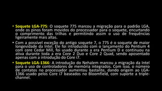 • Soquete LGA-775: O soquete 775 marcou a migração para o padrão LGA,
onde os pinos foram movidos do processador para o soquete, encurtando
o comprimento das trilhas e permitindo assim o uso de frequências
ligeiramente mais altas.
• Com a possível exceção do antigo soquete 7, o 775 é o soquete de maior
longevidade da Intel. Ele foi introduzido com o lançamento do Pentium 4
com core Cedar Mill, foi usado durante a era Pentium D e continuou na
ativa durante toda a era Core 2 Duo e Core 2 Quad, sendo aposentado
apenas com a introdução do Core i7.
• Soquete LGA-1366: A introdução do Nehalem marcou a migração da Intel
para o uso de controladores de memória integrados. Com isso, o número
de contatos no processador aumentou bastante, dando origem ao LGA-
1366 usado pelos Core i7 baseados no Bloomfield, com suporte a triple-
channel.
 