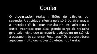 Cooler
• O processador realiza milhões de cálculos por
segundo. A atividade interna nele só é possível graças
à energia elétrica que transita de um lado para o
outro. Acontece que essa grande carga de trabalho
gera calor, visto que os materiais oferecem resistência
à passagem de corrente. Resultado? Os processadores
aquecem muito quando estão efetuando tarefas.
 