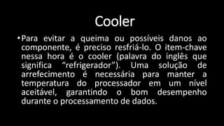 •Para evitar a queima ou possíveis danos ao
componente, é preciso resfriá-lo. O item-chave
nessa hora é o cooler (palavra do inglês que
significa “refrigerador”). Uma solução de
arrefecimento é necessária para manter a
temperatura do processador em um nível
aceitável, garantindo o bom desempenho
durante o processamento de dados.
Cooler
 
