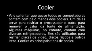 •Vale salientar que quase todos os computadores
contam com pelo menos dois coolers. Um deles
serve para resfriar o processador e outro para
remover o calor da fonte de alimentação.
Algumas máquinas, no entanto, contam com
diversos refrigeradores. Eles são utilizados para
resfriar placas de vídeo, discos rígidos e outros
itens. Confira os principais tipos de cooler.
Cooler
 