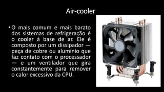 Air-cooler
•O mais comum e mais barato
dos sistemas de refrigeração é
o cooler à base de ar. Ele é
composto por um dissipador —
peça de cobre ou alumínio que
faz contato com o processador
— e um ventilador que gira
constantemente para remover
o calor excessivo da CPU.
 