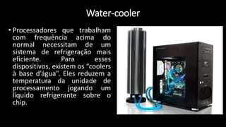 Water-cooler
• Processadores que trabalham
com frequência acima do
normal necessitam de um
sistema de refrigeração mais
eficiente. Para esses
dispositivos, existem os “coolers
à base d’água”. Eles reduzem a
temperatura da unidade de
processamento jogando um
líquido refrigerante sobre o
chip.
 