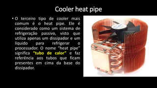 Cooler heat pipe
• O terceiro tipo de cooler mais
comum é o heat pipe. Ele é
considerado como um sistema de
refrigeração passivo, visto que
utiliza apenas um dissipador e um
líquido para refrigerar o
processador. O nome “heat pipe”
significa “tubo de calor” e faz
referência aos tubos que ficam
presentes em cima da base do
dissipador.
 