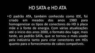 HD SATA e HD ATA
•O padrão ATA, também conhecido como IDE, foi
criado em meados dos anos 1980 para
homogeneizar os tipos de conectores do HD à placa
mãe e à fonte de energia. Com várias atualizações
até o início dos anos 2000, o formato deu lugar, mais
tarde, ao padrão SATA, que se tornou o mais usado
pela indústria tanto para criar conectores em HDs
quanto para o fornecimento de cabos compatíveis.
 
