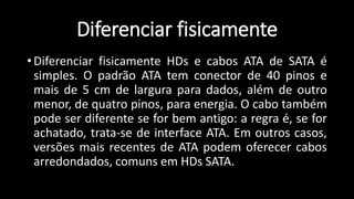 Diferenciar fisicamente
• Diferenciar fisicamente HDs e cabos ATA de SATA é
simples. O padrão ATA tem conector de 40 pinos e
mais de 5 cm de largura para dados, além de outro
menor, de quatro pinos, para energia. O cabo também
pode ser diferente se for bem antigo: a regra é, se for
achatado, trata-se de interface ATA. Em outros casos,
versões mais recentes de ATA podem oferecer cabos
arredondados, comuns em HDs SATA.
 