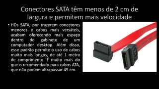 Conectores SATA têm menos de 2 cm de
largura e permitem mais velocidade
• HDs SATA, por trazerem conectores
menores e cabos mais versáteis,
acabam oferecendo mais espaço
dentro do gabinete de um
computador desktop. Além disso,
esse padrão permite o uso de cabos
muito mais longos, de até 1 metro
de comprimento. É muito mais do
que o recomendado para cabos ATA,
que não podem ultrapassar 45 cm.
 