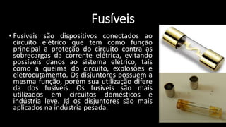 Fusíveis
• Fusíveis são dispositivos conectados ao
circuito elétrico que tem como função
principal a proteção do circuito contra as
sobrecargas da corrente elétrica, evitando
possíveis danos ao sistema elétrico, tais
como a queima do circuito, explosões e
eletrocutamento. Os disjuntores possuem a
mesma função, porém sua utilização difere
da dos fusíveis. Os fusíveis são mais
utilizados em circuitos domésticos e
indústria leve. Já os disjuntores são mais
aplicados na indústria pesada.
 