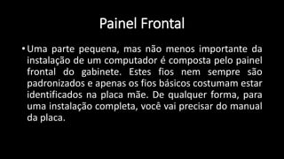 Painel Frontal
• Uma parte pequena, mas não menos importante da
instalação de um computador é composta pelo painel
frontal do gabinete. Estes fios nem sempre são
padronizados e apenas os fios básicos costumam estar
identificados na placa mãe. De qualquer forma, para
uma instalação completa, você vai precisar do manual
da placa.
 