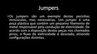 Jumpers
•Os jumpers são um exemplo destas pecinhas
minúsculas, mas necessárias. Um jumper é uma
peça plástica que contém um pequeno filamento de
metal responsável pela condução de eletricidade. De
acordo com a disposição destas peças nos chamados
pinos, o fluxo de eletricidade é desviado, ativando
configurações distintas.
 