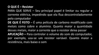 O QUE É – Resistor
PARA QUE SERVE – Seu principal papel é limitar ou regular a
corrente elétrica, impedindo que ela flua descontroladamente
pelo computador
DE QUE É FEITO – É uma película de carbono modificado com
metais como cobre e alumínio. Quanto maior a quantidade
desses metais, maior a corrente que o resistor deixa passar
APLICAÇÃO – Para controlar o volume do som do computador,
por exemplo, usa-se um resistor variável. Quanto maior a
resistência, mais baixo o som
 