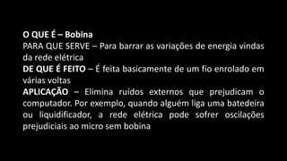 O QUE É – Bobina
PARA QUE SERVE – Para barrar as variações de energia vindas
da rede elétrica
DE QUE É FEITO – É feita basicamente de um fio enrolado em
várias voltas
APLICAÇÃO – Elimina ruídos externos que prejudicam o
computador. Por exemplo, quando alguém liga uma batedeira
ou liquidificador, a rede elétrica pode sofrer oscilações
prejudiciais ao micro sem bobina
 