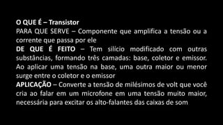 O QUE É – Transistor
PARA QUE SERVE – Componente que amplifica a tensão ou a
corrente que passa por ele
DE QUE É FEITO – Tem silício modificado com outras
substâncias, formando três camadas: base, coletor e emissor.
Ao aplicar uma tensão na base, uma outra maior ou menor
surge entre o coletor e o emissor
APLICAÇÃO – Converte a tensão de milésimos de volt que você
cria ao falar em um microfone em uma tensão muito maior,
necessária para excitar os alto-falantes das caixas de som
 