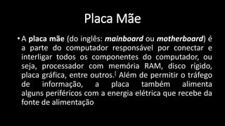 Placa Mãe
• A placa mãe (do inglês: mainboard ou motherboard) é
a parte do computador responsável por conectar e
interligar todos os componentes do computador, ou
seja, processador com memória RAM, disco rígido,
placa gráfica, entre outros.[ Além de permitir o tráfego
de informação, a placa também alimenta
alguns periféricos com a energia elétrica que recebe da
fonte de alimentação
 