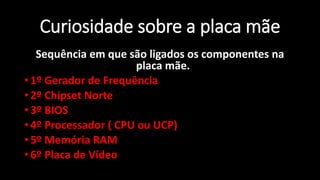Professor: Jakson - Dúvidas
jaksontec@hotmail.com
Curiosidade sobre a placa mãe
Sequência em que são ligados os componentes na
placa mãe.
• 1º Gerador de Frequência
• 2º Chipset Norte
• 3º BIOS
• 4º Processador ( CPU ou UCP)
• 5º Memória RAM
• 6º Placa de Vídeo
 