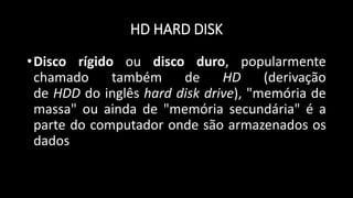 HD HARD DISK
•Disco rígido ou disco duro, popularmente
chamado também de HD (derivação
de HDD do inglês hard disk drive), "memória de
massa" ou ainda de "memória secundária" é a
parte do computador onde são armazenados os
dados
 