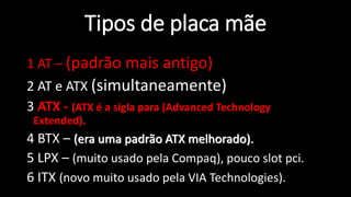 Professor: Jakson - Dúvidas
jaksontec@hotmail.com
Tipos de placa mãe
1 AT – (padrão mais antigo)
2 AT e ATX (simultaneamente)
3 ATX - (ATX é a sigla para (Advanced Technology
Extended).
4 BTX – (era uma padrão ATX melhorado).
5 LPX – (muito usado pela Compaq), pouco slot pci.
6 ITX (novo muito usado pela VIA Technologies).
 
