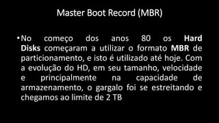 Master Boot Record (MBR)
•No começo dos anos 80 os Hard
Disks começaram a utilizar o formato MBR de
particionamento, e isto é utilizado até hoje. Com
a evolução do HD, em seu tamanho, velocidade
e principalmente na capacidade de
armazenamento, o gargalo foi se estreitando e
chegamos ao limite de 2 TB
 