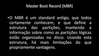 Master Boot Record (MBR)
•O MBR é um standard antigo, que todos
certamente conhecem, e que define a
estrutura das partições, mantendo a
informação sobre como as partições lógicas
estão organizadas no disco. Usando esta
estrutura, há mais limitações do que
propriamente vantagens.
 