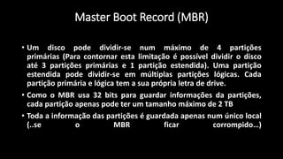 • Um disco pode dividir-se num máximo de 4 partições
primárias (Para contornar esta limitação é possível dividir o disco
até 3 partições primárias e 1 partição estendida). Uma partição
estendida pode dividir-se em múltiplas partições lógicas. Cada
partição primária e lógica tem a sua própria letra de drive.
• Como o MBR usa 32 bits para guardar informações da partições,
cada partição apenas pode ter um tamanho máximo de 2 TB
• Toda a informação das partições é guardada apenas num único local
(..se o MBR ficar corrompido…)
Master Boot Record (MBR)
 