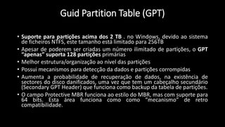 Guid Partition Table (GPT)
• Suporte para partições acima dos 2 TB . no Windows, devido ao sistema
de ficheiros NTFS, este tamanho está limitado para 256TB
• Apesar de poderem ser criadas um número ilimitado de partições, o GPT
“apenas” suporta 128 partições primárias
• Melhor estrutura/organização ao nível das partições
• Possui mecanismos para detecção da dados e partições corrompidas
• Aumenta a probabilidade de recuperação de dados, na existência de
sectores do disco danificados, uma vez que tem um cabeçalho secundário
(Secondary GPT Header) que funciona como backup da tabela de partições.
• O campo Protective MBR funciona ao estilo do MBR, mas com suporte para
64 bits. Esta área funciona como como “mecanismo” de retro
compatibilidade.
 