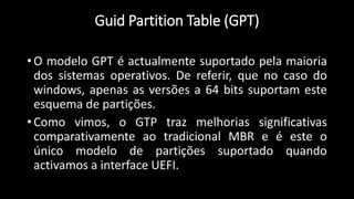 Guid Partition Table (GPT)
• O modelo GPT é actualmente suportado pela maioria
dos sistemas operativos. De referir, que no caso do
windows, apenas as versões a 64 bits suportam este
esquema de partições.
• Como vimos, o GTP traz melhorias significativas
comparativamente ao tradicional MBR e é este o
único modelo de partições suportado quando
activamos a interface UEFI.
 