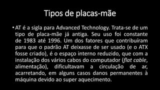 Tipos de placas-mãe
• AT é a sigla para Advanced Technology. Trata-se de um
tipo de placa-mãe já antiga. Seu uso foi constante
de 1983 até 1996. Um dos fatores que contribuíram
para que o padrão AT deixasse de ser usado (e o ATX
fosse criado), é o espaço interno reduzido, que com a
instalação dos vários cabos do computador (flat cable,
alimentação), dificultavam a circulação de ar,
acarretando, em alguns casos danos permanentes à
máquina devido ao super aquecimento.
 