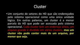 Cluster
• Um conjunto de setores do HD que são endereçados
pelo sistema operacional como uma única unidade
lógica. Em outras palavras, um cluster é a menor
parcela do HD que pode ser acessada pelo sistema
operacional. Cada cluster tem um endereço único, um
arquivo grande é dividido em vários clusters, mas um
cluster não pode conter mais de um arquivo, por
menor que seja.
 