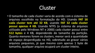 Cluster
• O tamanho de cada cluster varia de acordo com o sistema de
arquivos escolhido na formatação do HD. Usando FAT 16
cada cluster tem até 32 KB, usando FAT 32 cada cluster
possui apenas 4 KB. Usando NTFS (o sistema de arquivos
utilizado pelo Windows NT e 2000) cada cluster possui entre
512 bytes e 4 KB, dependendo do tamanho da partição.
Quanto menores forem os clusters, menor será a quantidade
de espaço desperdiçada no HD, sobretudo ao gravar vários
arquivos pequenos, já que mesmo com apenas 1 byte de
tamanho, qualquer arquivo ocupará um cluster inteiro.
 