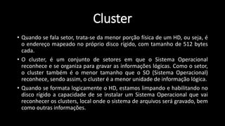 • Quando se fala setor, trata-se da menor porção física de um HD, ou seja, é
o endereço mapeado no próprio disco rígido, com tamanho de 512 bytes
cada.
• O cluster, é um conjunto de setores em que o Sistema Operacional
reconhece e se organiza para gravar as informações lógicas. Como o setor,
o cluster também é o menor tamanho que o SO (Sistema Operacional)
reconhece, sendo assim, o cluster é a menor unidade de informação lógica.
• Quando se formata logicamente o HD, estamos limpando e habilitando no
disco rígido a capacidade de se instalar um Sistema Operacional que vai
reconhecer os clusters, local onde o sistema de arquivos será gravado, bem
como outras informações.
Cluster
 