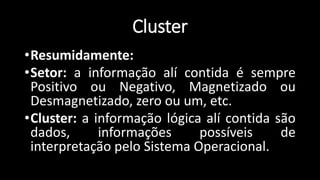 •Resumidamente:
•Setor: a informação alí contida é sempre
Positivo ou Negativo, Magnetizado ou
Desmagnetizado, zero ou um, etc.
•Cluster: a informação lógica alí contida são
dados, informações possíveis de
interpretação pelo Sistema Operacional.
Cluster
 