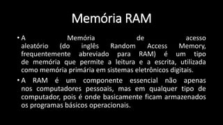 Memória RAM
• A Memória de acesso
aleatório (do inglês Random Access Memory,
frequentemente abreviado para RAM) é um tipo
de memória que permite a leitura e a escrita, utilizada
como memória primária em sistemas eletrônicos digitais.
• A RAM é um componente essencial não apenas
nos computadores pessoais, mas em qualquer tipo de
computador, pois é onde basicamente ficam armazenados
os programas básicos operacionais.
 