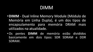 DIMM
•DIMM - Dual Inline Memory Module (Módulo de
Memória em Linha Dupla), é um dos tipos de
encapsulamento para memória DRAM mais
utilizados na atualidade.
• Os pentes DIMM de memória estão divididos
basicamente em dois tipos: SDR SDRAM e DDR
SDRAM.
 