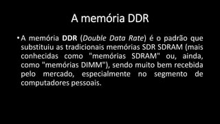 A memória DDR
• A memória DDR (Double Data Rate) é o padrão que
substituiu as tradicionais memórias SDR SDRAM (mais
conhecidas como "memórias SDRAM" ou, ainda,
como "memórias DIMM"), sendo muito bem recebida
pelo mercado, especialmente no segmento de
computadores pessoais.
 