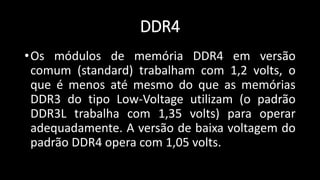 DDR4
•Os módulos de memória DDR4 em versão
comum (standard) trabalham com 1,2 volts, o
que é menos até mesmo do que as memórias
DDR3 do tipo Low-Voltage utilizam (o padrão
DDR3L trabalha com 1,35 volts) para operar
adequadamente. A versão de baixa voltagem do
padrão DDR4 opera com 1,05 volts.
 