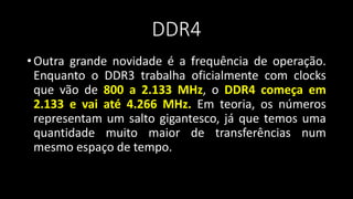 DDR4
• Outra grande novidade é a frequência de operação.
Enquanto o DDR3 trabalha oficialmente com clocks
que vão de 800 a 2.133 MHz, o DDR4 começa em
2.133 e vai até 4.266 MHz. Em teoria, os números
representam um salto gigantesco, já que temos uma
quantidade muito maior de transferências num
mesmo espaço de tempo.
 