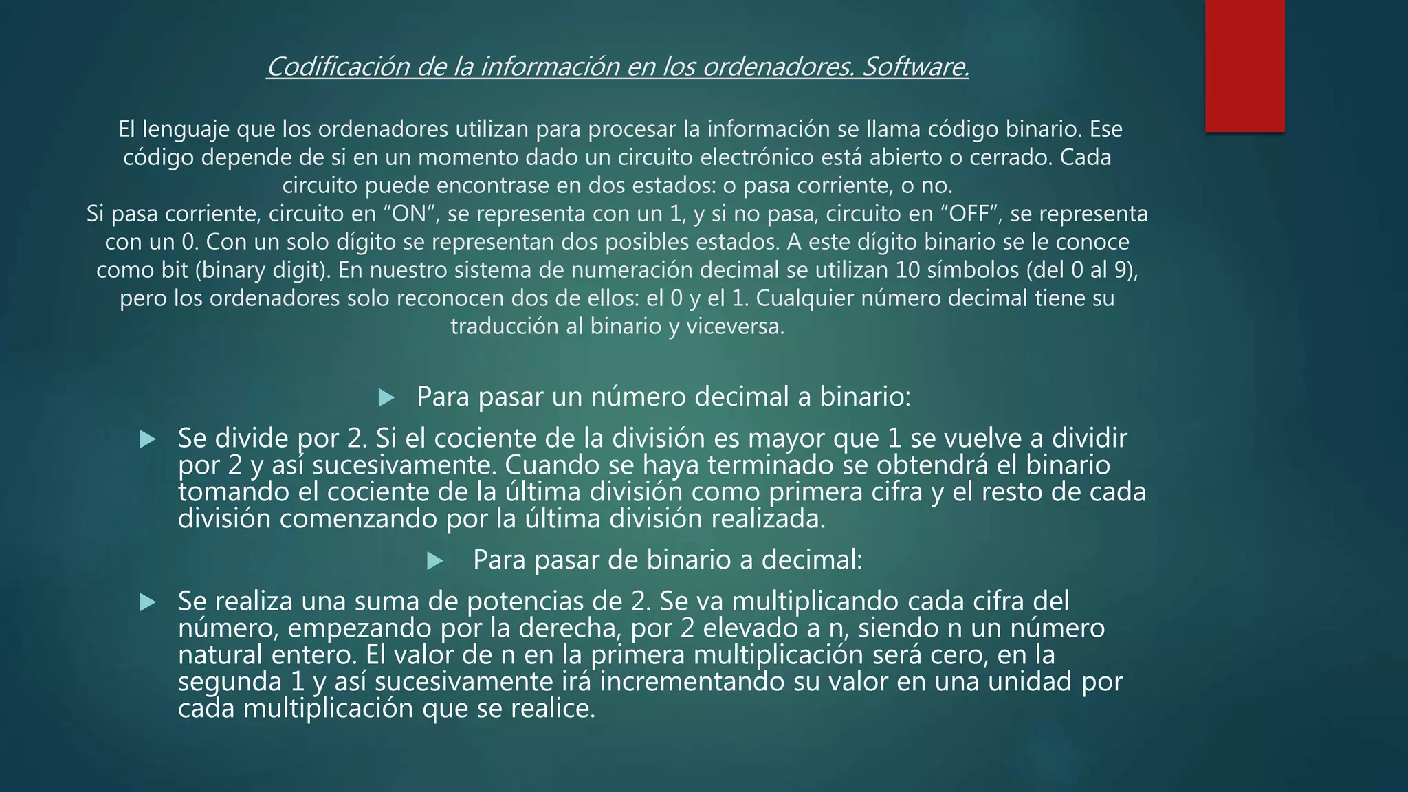 Codificación de la información en los ordenadores. Software.
El lenguaje que los ordenadores utilizan para procesar la información se llama código binario. Ese
código depende de si en un momento dado un circuito electrónico está abierto o cerrado. Cada
circuito puede encontrase en dos estados: o pasa corriente, o no.
Si pasa corriente, circuito en “ON”, se representa con un 1, y si no pasa, circuito en “OFF”, se representa
con un 0. Con un solo dígito se representan dos posibles estados. A este dígito binario se le conoce
como bit (binary digit). En nuestro sistema de numeración decimal se utilizan 10 símbolos (del 0 al 9),
pero los ordenadores solo reconocen dos de ellos: el 0 y el 1. Cualquier número decimal tiene su
traducción al binario y viceversa.
 Para pasar un número decimal a binario:
 Se divide por 2. Si el cociente de la división es mayor que 1 se vuelve a dividir
por 2 y así sucesivamente. Cuando se haya terminado se obtendrá el binario
tomando el cociente de la última división como primera cifra y el resto de cada
división comenzando por la última división realizada.
 Para pasar de binario a decimal:
 Se realiza una suma de potencias de 2. Se va multiplicando cada cifra del
número, empezando por la derecha, por 2 elevado a n, siendo n un número
natural entero. El valor de n en la primera multiplicación será cero, en la
segunda 1 y así sucesivamente irá incrementando su valor en una unidad por
cada multiplicación que se realice.
 