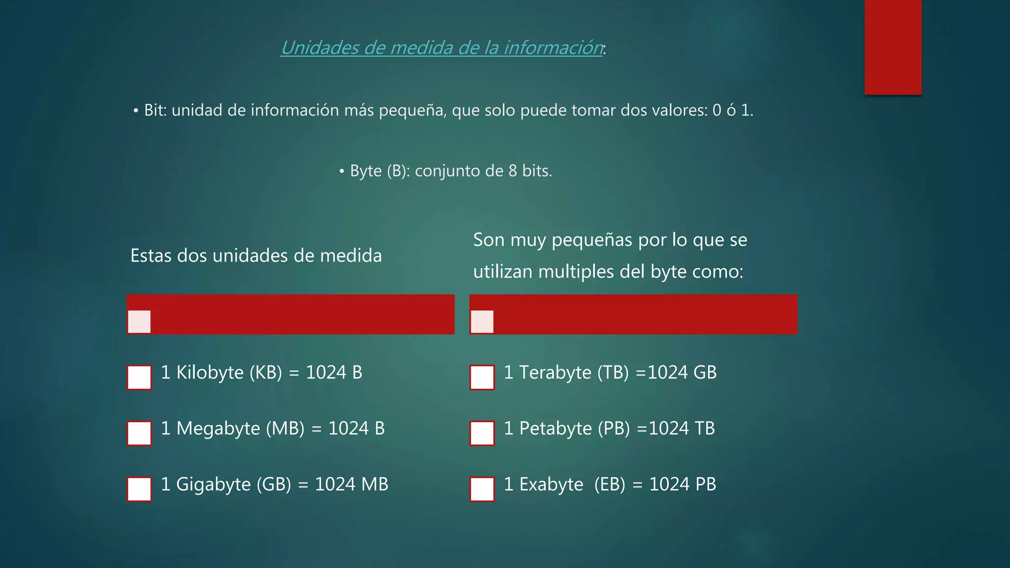 Unidades de medida de la información:
• Bit: unidad de información más pequeña, que solo puede tomar dos valores: 0 ó 1.
• Byte (B): conjunto de 8 bits.
Estas dos unidades de medida
1 Kilobyte (KB) = 1024 B
1 Megabyte (MB) = 1024 B
1 Gigabyte (GB) = 1024 MB
Son muy pequeñas por lo que se
utilizan multiples del byte como:
1 Terabyte (TB) =1024 GB
1 Petabyte (PB) =1024 TB
1 Exabyte (EB) = 1024 PB
 