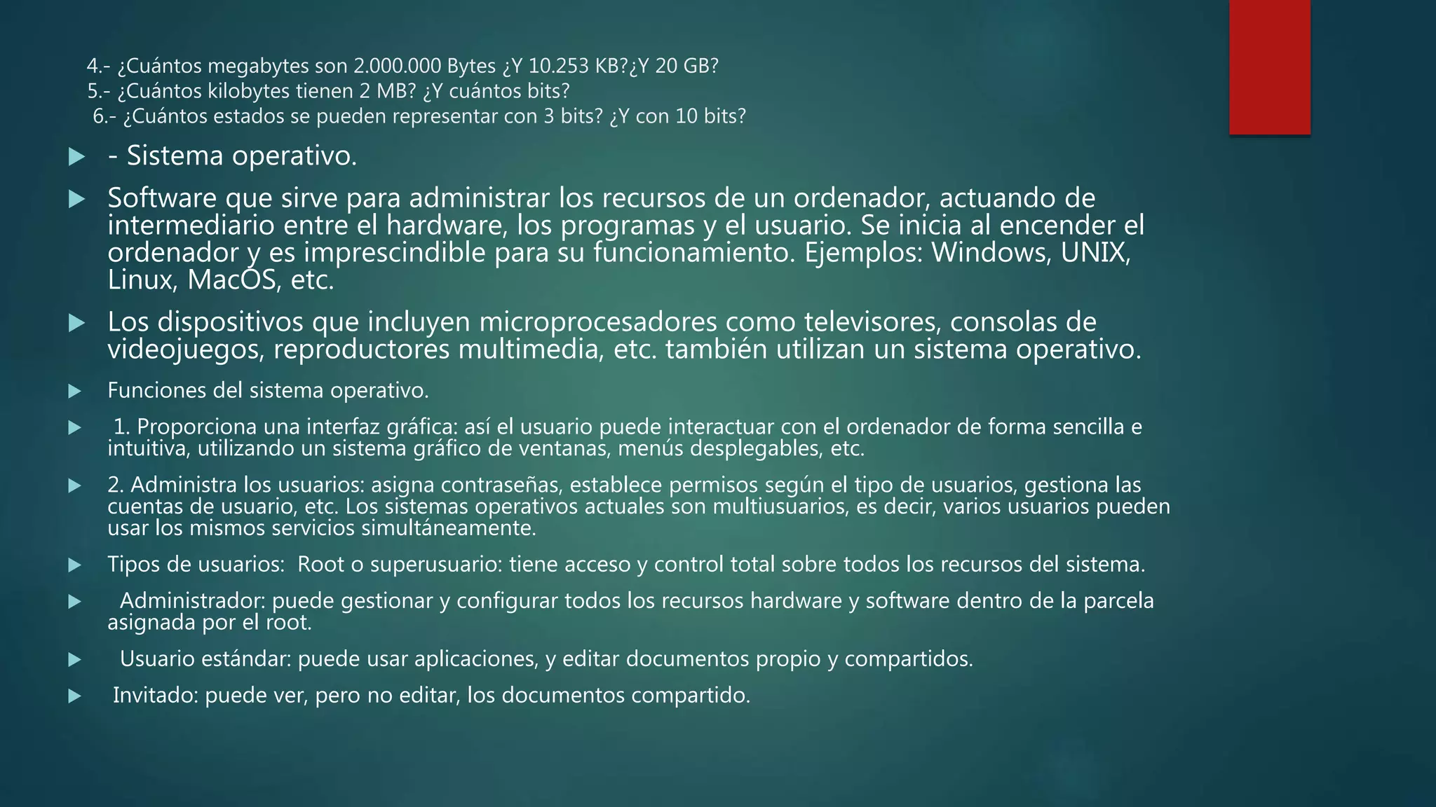 4.- ¿Cuántos megabytes son 2.000.000 Bytes ¿Y 10.253 KB?¿Y 20 GB?
5.- ¿Cuántos kilobytes tienen 2 MB? ¿Y cuántos bits?
6.- ¿Cuántos estados se pueden representar con 3 bits? ¿Y con 10 bits?
 - Sistema operativo.
 Software que sirve para administrar los recursos de un ordenador, actuando de
intermediario entre el hardware, los programas y el usuario. Se inicia al encender el
ordenador y es imprescindible para su funcionamiento. Ejemplos: Windows, UNIX,
Linux, MacOS, etc.
 Los dispositivos que incluyen microprocesadores como televisores, consolas de
videojuegos, reproductores multimedia, etc. también utilizan un sistema operativo.
 Funciones del sistema operativo.
 1. Proporciona una interfaz gráfica: así el usuario puede interactuar con el ordenador de forma sencilla e
intuitiva, utilizando un sistema gráfico de ventanas, menús desplegables, etc.
 2. Administra los usuarios: asigna contraseñas, establece permisos según el tipo de usuarios, gestiona las
cuentas de usuario, etc. Los sistemas operativos actuales son multiusuarios, es decir, varios usuarios pueden
usar los mismos servicios simultáneamente.
 Tipos de usuarios: Root o superusuario: tiene acceso y control total sobre todos los recursos del sistema.
 Administrador: puede gestionar y configurar todos los recursos hardware y software dentro de la parcela
asignada por el root.
 Usuario estándar: puede usar aplicaciones, y editar documentos propio y compartidos.
 Invitado: puede ver, pero no editar, los documentos compartido.
 