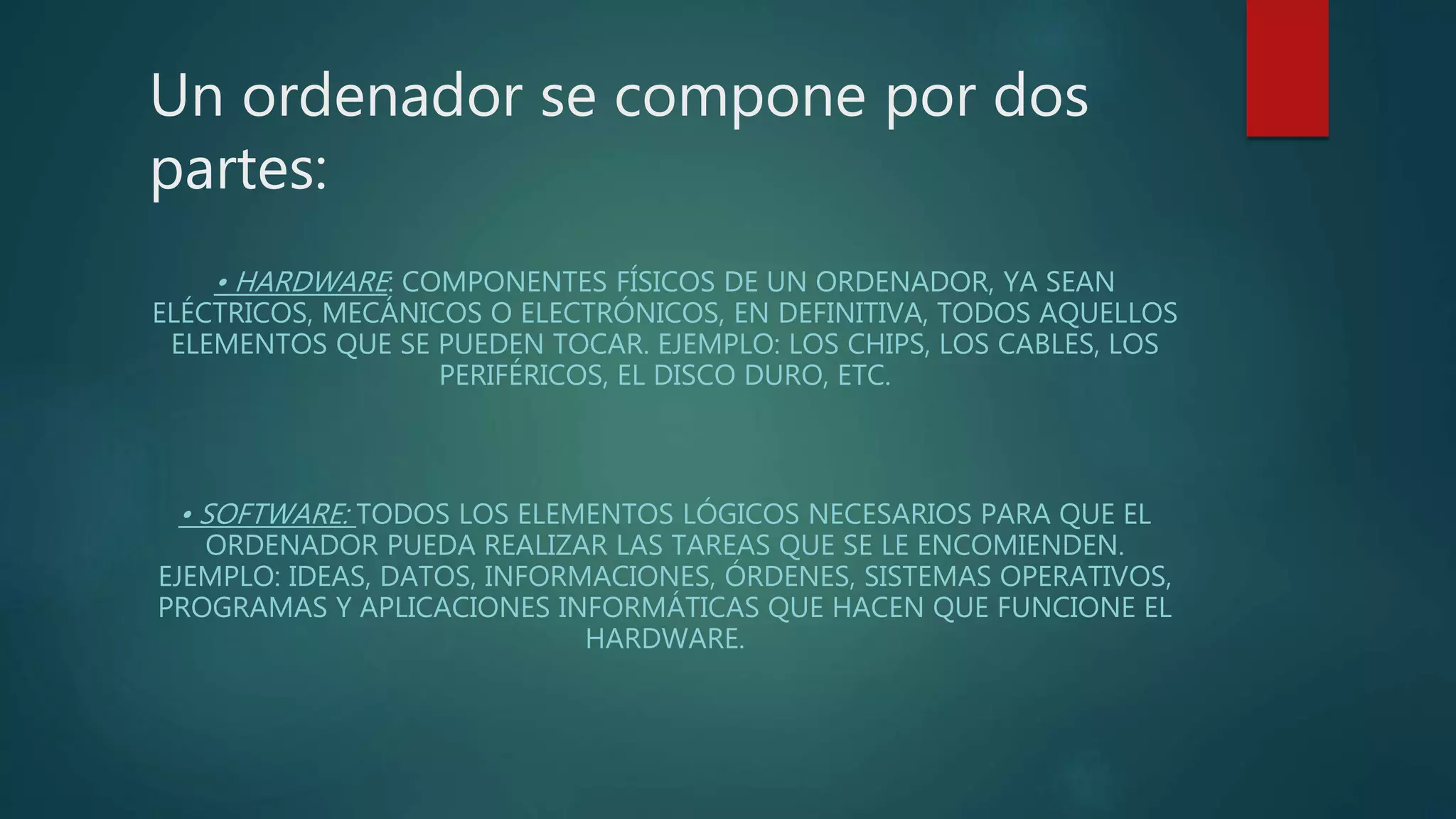 Un ordenador se compone por dos
partes:
• HARDWARE: COMPONENTES FÍSICOS DE UN ORDENADOR, YA SEAN
ELÉCTRICOS, MECÁNICOS O ELECTRÓNICOS, EN DEFINITIVA, TODOS AQUELLOS
ELEMENTOS QUE SE PUEDEN TOCAR. EJEMPLO: LOS CHIPS, LOS CABLES, LOS
PERIFÉRICOS, EL DISCO DURO, ETC.
• SOFTWARE: TODOS LOS ELEMENTOS LÓGICOS NECESARIOS PARA QUE EL
ORDENADOR PUEDA REALIZAR LAS TAREAS QUE SE LE ENCOMIENDEN.
EJEMPLO: IDEAS, DATOS, INFORMACIONES, ÓRDENES, SISTEMAS OPERATIVOS,
PROGRAMAS Y APLICACIONES INFORMÁTICAS QUE HACEN QUE FUNCIONE EL
HARDWARE.
 