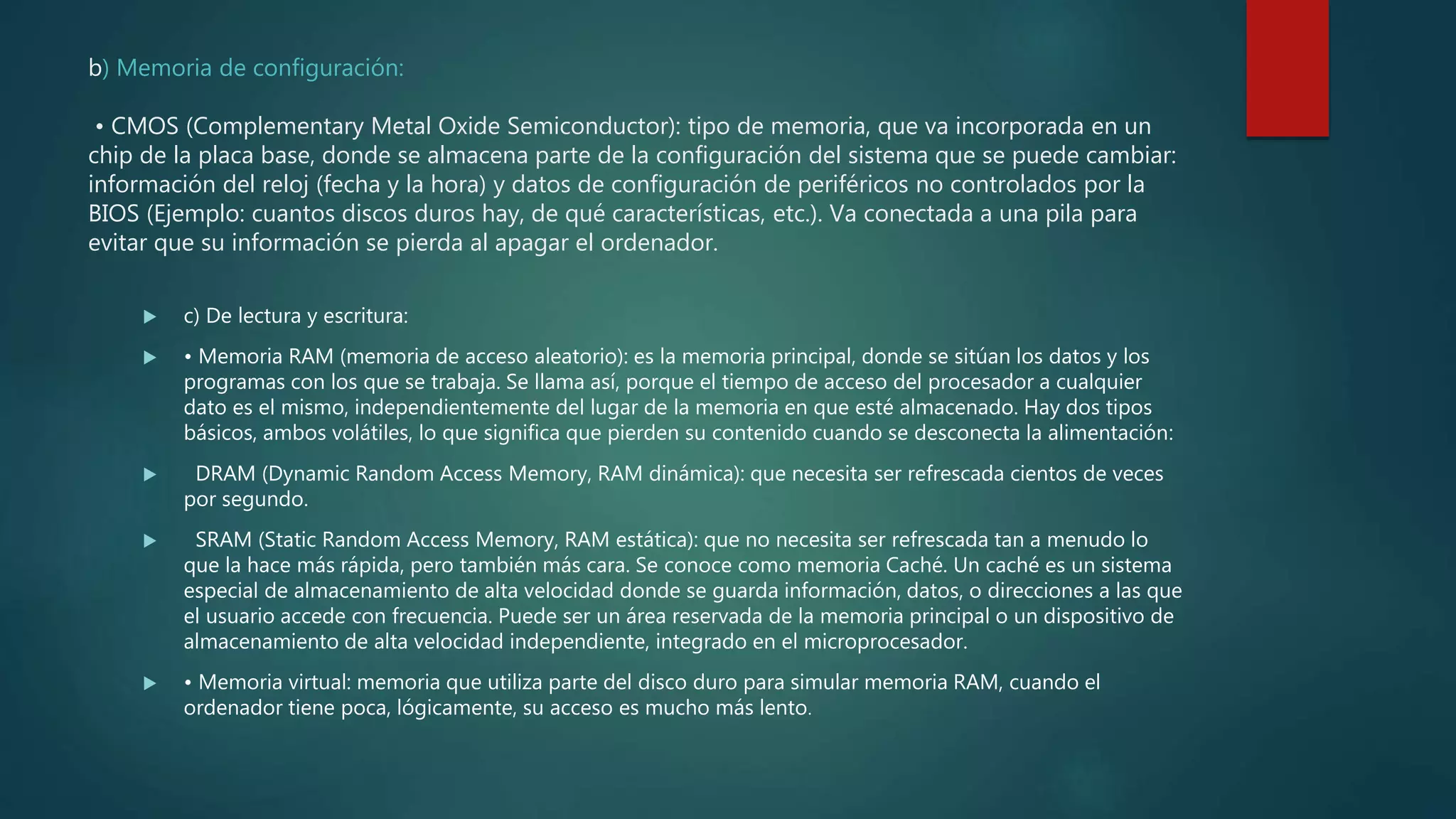 b) Memoria de configuración:
• CMOS (Complementary Metal Oxide Semiconductor): tipo de memoria, que va incorporada en un
chip de la placa base, donde se almacena parte de la configuración del sistema que se puede cambiar:
información del reloj (fecha y la hora) y datos de configuración de periféricos no controlados por la
BIOS (Ejemplo: cuantos discos duros hay, de qué características, etc.). Va conectada a una pila para
evitar que su información se pierda al apagar el ordenador.
 c) De lectura y escritura:
 • Memoria RAM (memoria de acceso aleatorio): es la memoria principal, donde se sitúan los datos y los
programas con los que se trabaja. Se llama así, porque el tiempo de acceso del procesador a cualquier
dato es el mismo, independientemente del lugar de la memoria en que esté almacenado. Hay dos tipos
básicos, ambos volátiles, lo que significa que pierden su contenido cuando se desconecta la alimentación:
 DRAM (Dynamic Random Access Memory, RAM dinámica): que necesita ser refrescada cientos de veces
por segundo.
 SRAM (Static Random Access Memory, RAM estática): que no necesita ser refrescada tan a menudo lo
que la hace más rápida, pero también más cara. Se conoce como memoria Caché. Un caché es un sistema
especial de almacenamiento de alta velocidad donde se guarda información, datos, o direcciones a las que
el usuario accede con frecuencia. Puede ser un área reservada de la memoria principal o un dispositivo de
almacenamiento de alta velocidad independiente, integrado en el microprocesador.
 • Memoria virtual: memoria que utiliza parte del disco duro para simular memoria RAM, cuando el
ordenador tiene poca, lógicamente, su acceso es mucho más lento.
 